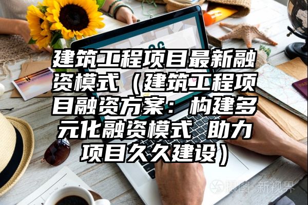 建筑工程项目最新融资模式（建筑工程项目融资方案：构建多元化融资模式 助力项目久久建设）