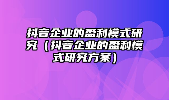 抖音企业的盈利模式研究（抖音企业的盈利模式研究方案）