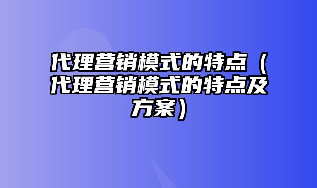 代理营销模式的特点（代理营销模式的特点及方案）