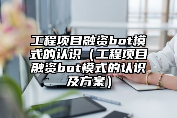 工程项目融资bot模式的认识（工程项目融资bot模式的认识及方案）