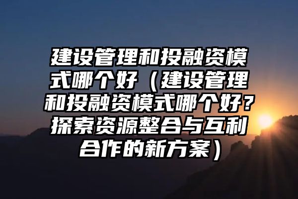 建设管理和投融资模式哪个好（建设管理和投融资模式哪个好？探索资源整合与互利合作的新方案）