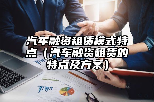 汽车融资租赁模式特点（汽车融资租赁的特点及方案）