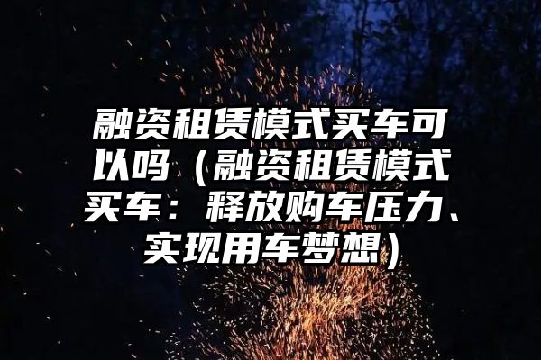 融资租赁模式买车可以吗（融资租赁模式买车：释放购车压力、实现用车梦想）