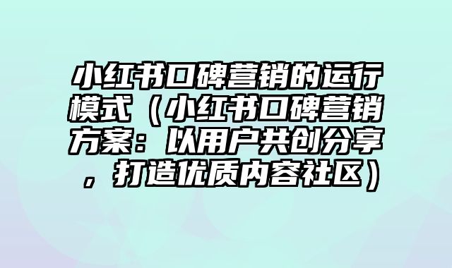 小红书口碑营销的运行模式（小红书口碑营销方案：以用户共创分享，打造优质内容社区）