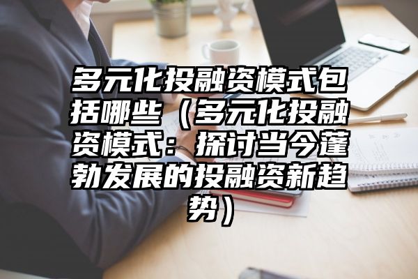 多元化投融资模式包括哪些（多元化投融资模式：探讨当今蓬勃发展的投融资新趋势）