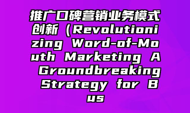 推广口碑营销业务模式创新（Revolutionizing Word-of-Mouth Marketing A Groundbreaking Strategy for Bus