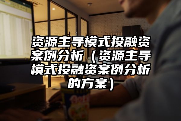 资源主导模式投融资案例分析（资源主导模式投融资案例分析的方案）