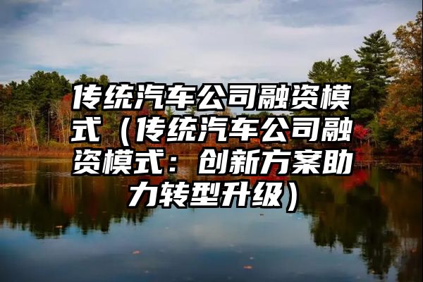 传统汽车公司融资模式（传统汽车公司融资模式：创新方案助力转型升级）