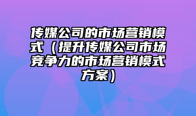 传媒公司的市场营销模式（提升传媒公司市场竞争力的市场营销模式方案）