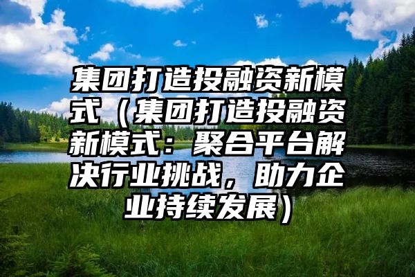 集团打造投融资新模式（集团打造投融资新模式：聚合平台解决行业挑战，助力企业持续发展）