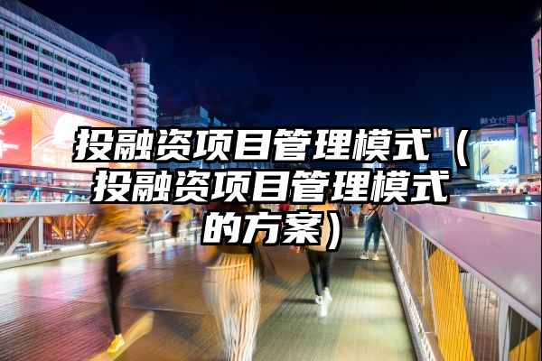 投融资项目管理模式（投融资项目管理模式的方案）