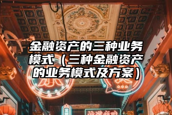 金融资产的三种业务模式（三种金融资产的业务模式及方案）