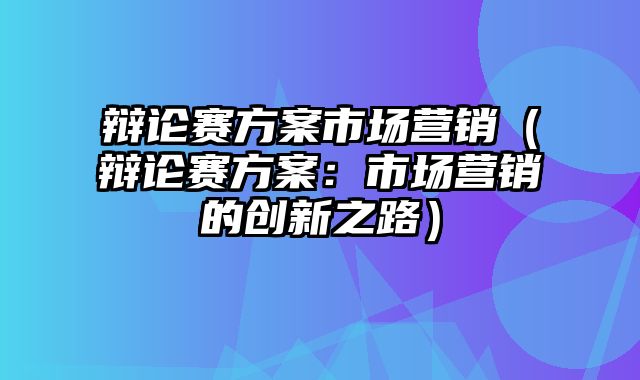 辩论赛方案市场营销（辩论赛方案：市场营销的创新之路）