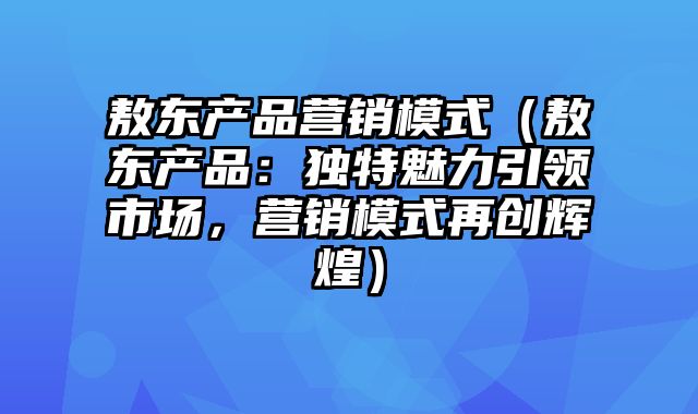 敖东产品营销模式（敖东产品：独特魅力引领市场，营销模式再创辉煌）