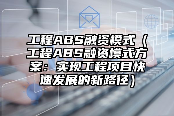 工程ABS融资模式（工程ABS融资模式方案：实现工程项目快速发展的新路径）