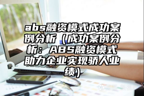 abs融资模式成功案例分析（成功案例分析：ABS融资模式助力企业实现骄人业绩）