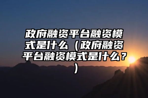 政府融资平台融资模式是什么（政府融资平台融资模式是什么？）