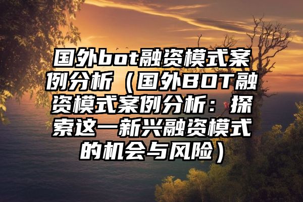 国外bot融资模式案例分析（国外BOT融资模式案例分析：探索这一新兴融资模式的机会与风险）