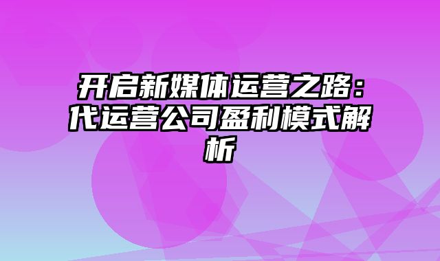 开启新媒体运营之路：代运营公司盈利模式解析