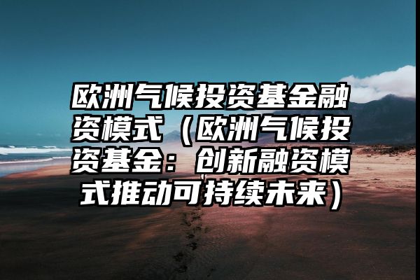 欧洲气候投资基金融资模式（欧洲气候投资基金：创新融资模式推动可持续未来）