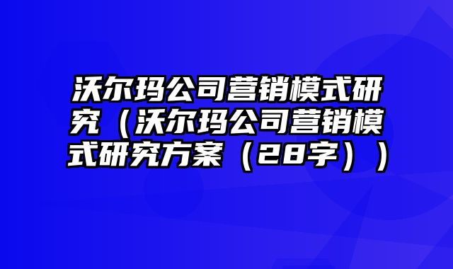 沃尔玛公司营销模式研究（沃尔玛公司营销模式研究方案（28字））