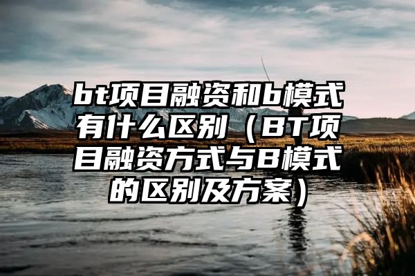 bt项目融资和b模式有什么区别（BT项目融资方式与B模式的区别及方案）