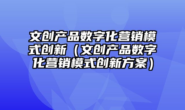 文创产品数字化营销模式创新（文创产品数字化营销模式创新方案）