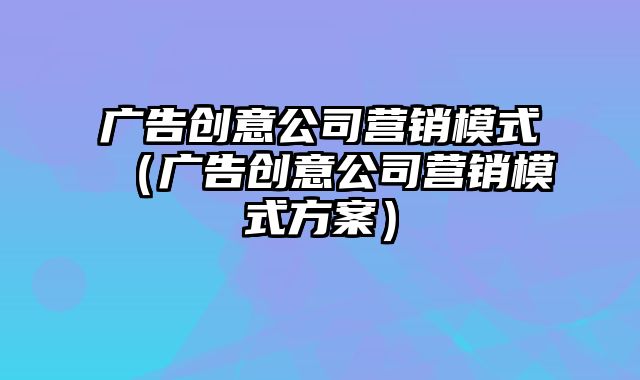 广告创意公司营销模式（广告创意公司营销模式方案）