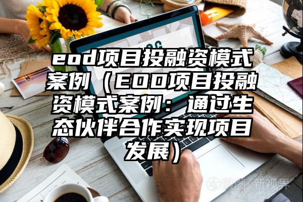 eod项目投融资模式案例（EOD项目投融资模式案例：通过生态伙伴合作实现项目发展）