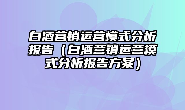 白酒营销运营模式分析报告（白酒营销运营模式分析报告方案）