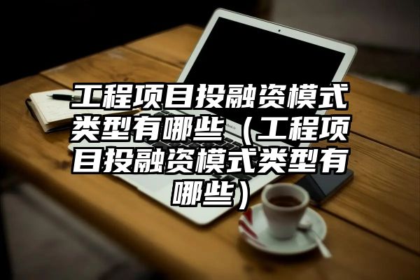 工程项目投融资模式类型有哪些（工程项目投融资模式类型有哪些）