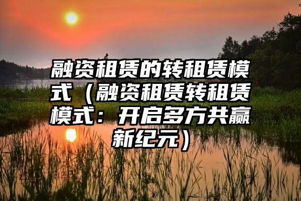 融资租赁的转租赁模式（融资租赁转租赁模式：开启多方共赢新纪元）