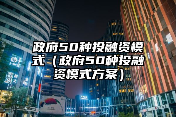 政府50种投融资模式（政府50种投融资模式方案）