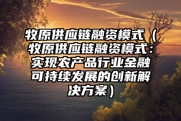 牧原供应链融资模式（牧原供应链融资模式：实现农产品行业金融可持续发展的创新解决方案）