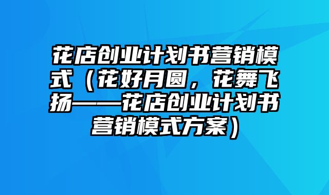 花店创业计划书营销模式（花好月圆，花舞飞扬——花店创业计划书营销模式方案）