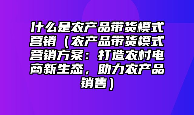 什么是农产品带货模式营销（农产品带货模式营销方案：打造农村电商新生态，助力农产品销售）