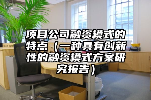 项目公司融资模式的特点（一种具有创新性的融资模式方案研究报告）