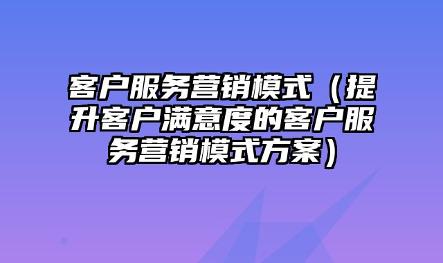 客户服务营销模式（提升客户满意度的客户服务营销模式方案）