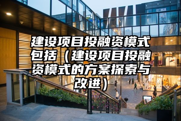 建设项目投融资模式包括（建设项目投融资模式的方案探索与改进）