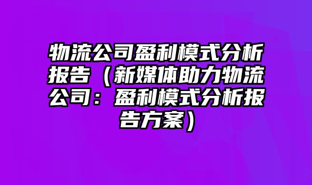 物流公司盈利模式分析报告（新媒体助力物流公司：盈利模式分析报告方案）