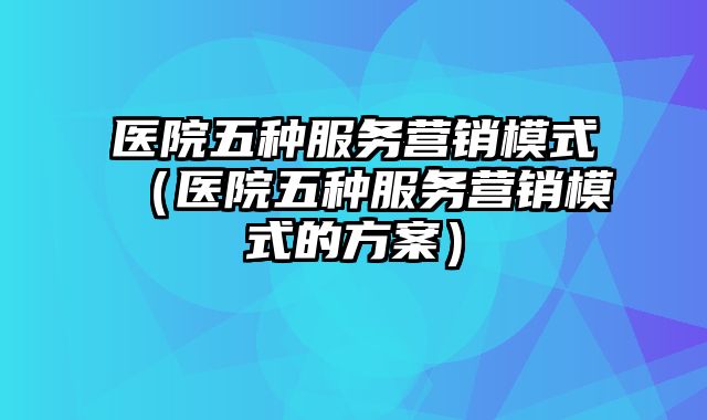 医院五种服务营销模式（医院五种服务营销模式的方案）