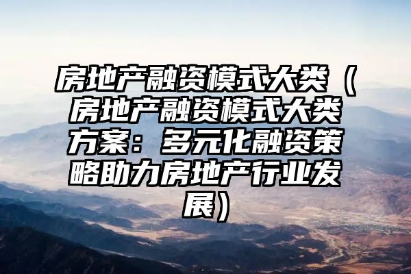 房地产融资模式大类（房地产融资模式大类方案：多元化融资策略助力房地产行业发展）