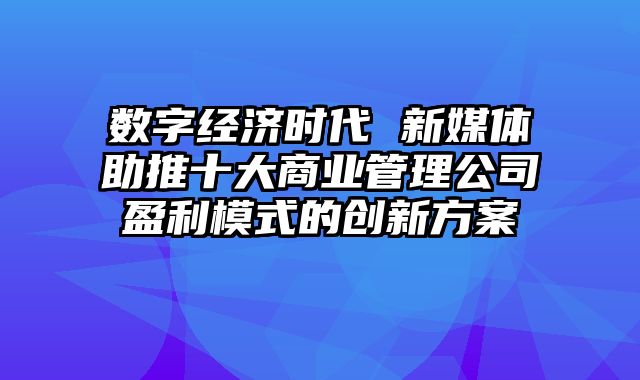 数字经济时代 新媒体助推十大商业管理公司盈利模式的创新方案