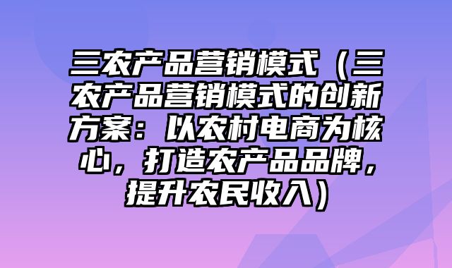 三农产品营销模式（三农产品营销模式的创新方案：以农村电商为核心，打造农产品品牌，提升农民收入）