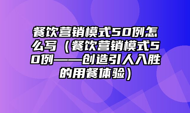 餐饮营销模式50例怎么写（餐饮营销模式50例——创造引人入胜的用餐体验）