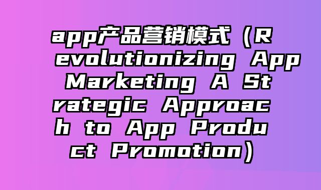 app产品营销模式（Revolutionizing App Marketing A Strategic Approach to App Product Promotion）