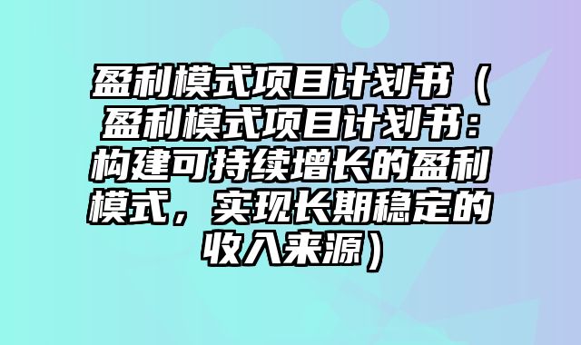 盈利模式项目计划书（盈利模式项目计划书：构建可持续增长的盈利模式，实现长期稳定的收入来源）