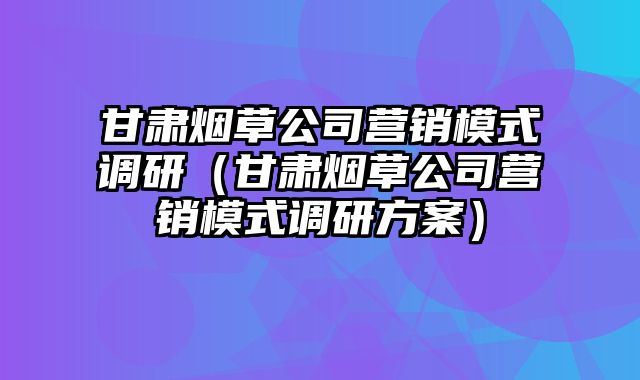 甘肃烟草公司营销模式调研（甘肃烟草公司营销模式调研方案）