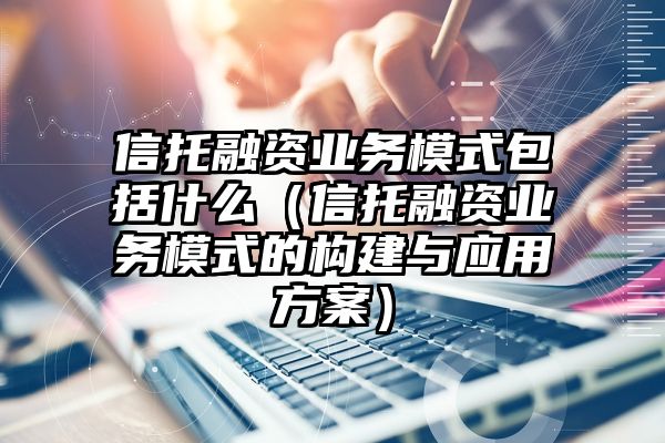 信托融资业务模式包括什么（信托融资业务模式的构建与应用方案）