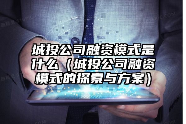 城投公司融资模式是什么（城投公司融资模式的探索与方案）